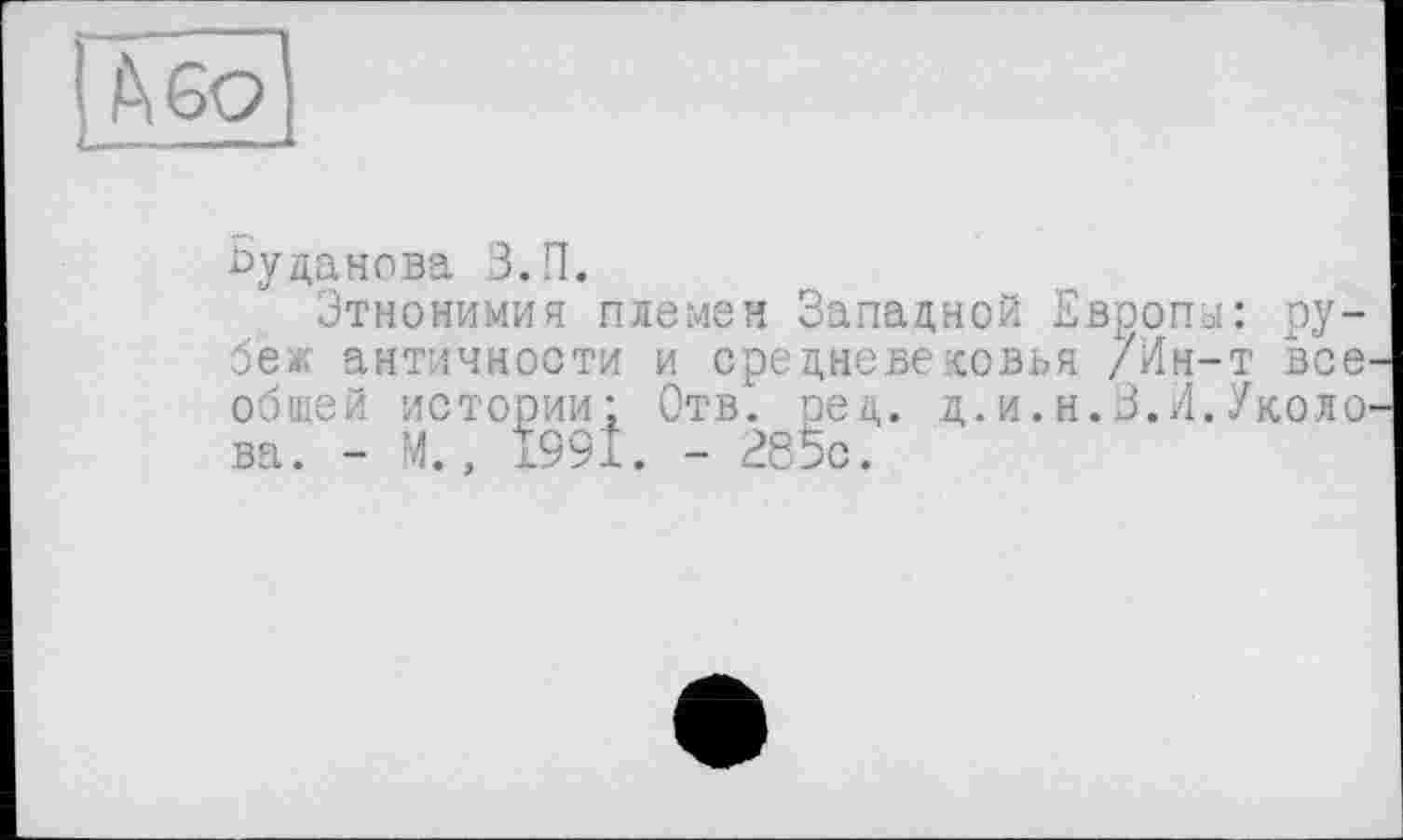 ﻿БО
byданова З.П.
Этнонимия племен Западной Европы: ру-бея античности и средневековья /Ин-т все общей истории: Отв. ред. д.и.н.З.Л.Уколо ва. - М., 1991. - 285с.